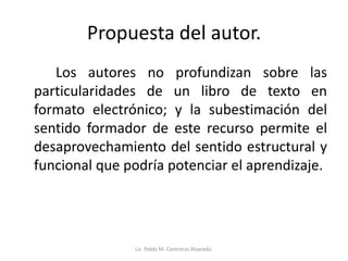 Propuesta del autor.
Los autores no profundizan sobre las
particularidades de un libro de texto en
formato electrónico; y la subestimación del
sentido formador de este recurso permite el
desaprovechamiento del sentido estructural y
funcional que podría potenciar el aprendizaje.
Lic. Pablo M. Contreras Alvarado.
 