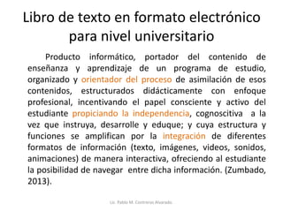 Libro de texto en formato electrónico
para nivel universitario
Producto informático, portador del contenido de
enseñanza y aprendizaje de un programa de estudio,
organizado y orientador del proceso de asimilación de esos
contenidos, estructurados didácticamente con enfoque
profesional, incentivando el papel consciente y activo del
estudiante propiciando la independencia, cognoscitiva a la
vez que instruya, desarrolle y eduque; y cuya estructura y
funciones se amplifican por la integración de diferentes
formatos de información (texto, imágenes, videos, sonidos,
animaciones) de manera interactiva, ofreciendo al estudiante
la posibilidad de navegar entre dicha información. (Zumbado,
2013).
Lic. Pablo M. Contreras Alvarado.
 
