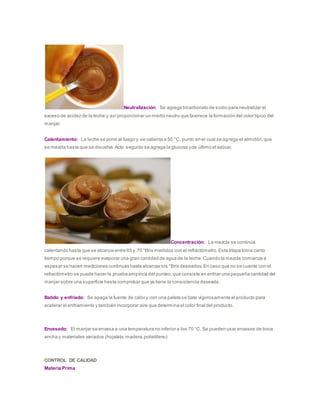 Neutralización: Se agrega bicarbonato de sodio para neutralizar el
exceso de acidez de la leche y asíproporcionar un medio neutro que favorece la formación del color típico del
manjar.
Calentamiento: La leche se pone al fuego y se calienta a 50 °C, punto en el cual se agrega el almidón,que
se mezcla hasta que se disuelva.Acto seguido se agrega la glucosa yde último el azúcar.
Concentración: La mezcla se continúa
calentando hasta que se alcance entre 65 y 70 °Brix medidos con el refractómetro.Esta etapa toma cierto
tiempo porque se requiere evaporar una gran cantidad de agua de la leche.Cuando la mezcla comienza a
espesar se hacen mediciones continuas hasta alcanzar los °Brix deseados.En caso que no se cuente con el
refractómetro se puede hacer la prueba empírica del punteo,que consiste en enfriar una pequeña cantidad del
manjar sobre una superficie hasta comprobar que ya tiene la consistencia deseada.
Batido y enfriado: Se apaga la fuente de calor y con una paleta se bate vigorosamente el producto para
acelerar el enfriamiento y también incorporar aire que determina el color final del producto.
Envasado: El manjar se envasa a una temperatura no inferior a los 70 °C. Se pueden usar envases de boca
ancha y materiales variados (hojalata,madera,polietileno)
CONTROL DE CALIDAD
Materia Prima
 