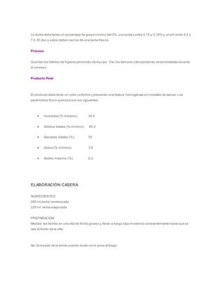La leche debe tener un porcentaje de grasa mínimo del 3%,una acidez entre 0.15 y 0.18% y un pH entre 6.5 y
7.0. El olor y sabor deben ser los de una leche fresca.
Proceso
Guardar los hábitos de higiene personal y de equipo. Dar los tiempos ytemperaturas recomendadas durante
el proceso.
Producto Final
El producto debe tener un color uniforme y presentar una textura homogénea sin cristales de azúcar.Los
parámetros físico-químicos son los siguientes:
 Humedad (% máximo): 34.5
 Sólidos totales (% mínimo): 65.5
 Azúcares totales (%): 50
 Grasa (% mínimo): 3.0
 Acidez máxima:(%) 0.3
ELABORACIÓN CASERA
INGREDIENTES:
280 ml.leche condensada
220 ml. leche evaporada
PREPARACION:
Mezclar las leches en una olla de fondo grueso y llevar a fuego bajo moviendo constantemente hasta que se
vea el fondo de la olla.
Así la mezcla de la leche cuando recién se le pone al fuego.
 