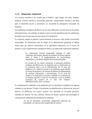 81
1.1.5. Dimensión Ambiental
Los recursos naturales y los creados por el hombre –agua limpia, aire puro, bosques,
praderas, recursos marinos y ecosistemas agrícolas– proporcionan sustento y una base
para el desarrollo social y económico. La necesidad de protegerlos trasciende las
fronteras.
Los problemas ecológicos de Bolivia no son muy diferentes a los del resto de los países
latinoamericanos, sin embargo en algunos casos son más dramáticos por las condiciones
de pobreza por las que pasa la mayor parte de la población.
La cobertura vegetal en general y particularmente la boscosa, están siendo severamente
amenazadas. Su destrucción tiene su origen en la deforestación producida al habitar
tierras para sus cultivos comerciales, en la agricultura migratoria, en el exceso de
pastoreo, en los requerimientos energéticos (leña) y la inadecuada explotación maderera.
La explotación forestal inadecuada degrada el valor
económico del bosque, además de producir un fuerte impacto
sobre la fauna y el desplazamiento de colonizadores
espontáneos y cazadores ilegales hacia áreas protegidas.
La erosión de los suelos constituye el principal problema
ecológico de Bolivia por su magnitud, por su implicación en
la economía rural y en la alimentación. En la zona del
altiplano y los valles la erosión es un problema agudo debido
al exceso de pastoreo y la carencia de planes de ordenamiento
de cuencas, subcuencas y microcuencas. En la zona del
oriente y la Amazonía la erosión es debida a la extensión de
la frontera agrícola a costa de los bosques y por la siembra
exclusiva de cocales en el caso del Chapare.
(PROSALUS.ES, 2011: en línea)
La contaminación ambiental se ha producido por el crecimiento vertiginoso de algunas
ciudades en los últimos 70 años. Crecimiento sin planificación ni dotación de servicios
básicos. La población con menos recursos vive hacinada en viviendas precarias,
rodeadas de basuras. No hay, además, normas de alcance general que prevengan la
contaminación ambiental provocada por las industrias.
El uso de pesticidas, insecticidas, plaguicidas agrícolas ha
aumentado, su venta no tiene ningún tipo de control.
 