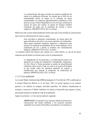 82
La contaminación del agua ocasiona los mayores problemas de
salud en la población boliviana. Se calcula que el 80% de las
enfermedades tienen su origen en el consumo de aguas
contaminadas. Las empresas agroindustriales contribuyen a este
proceso ya que vierten desperdicios en los ríos que ocasionan la
muerte de peces por asfixia, la quema de bosques también
contamina las aguas por la expulsión de cenizas y restos
orgánicos. (PROSALUS.ES, 2011: en línea)
Bolivia ha sido un país tradicionalmente minero pero que no ha tomado las precauciones
para evitar la contaminación de suelos y aguas.
Esta actividad es altamente contaminante. La mayor parte del
agua utilizada es devuelta a sus cauces naturales sin tratamiento.
Estas aguas contienen sustancias orgánicas y radioactivas que
afectan a la salud de los pobladores de las zonas aldeanas. En la
explotación de oro y plomo se produce una contaminación
peligrosa. (PROSALUS.ES, 2011: en línea)
La empresa minera Inti Raymi, que explota oro a cielo abierto, es una de las pocas
empresas que ha hecho inversiones para evitar la contaminación.
La degradación de los pastizales y la deforestación masiva ha
agravado los riesgos de inundación. Cochabamba, Chuquisaca,
La Paz, Potosí y Tarija presentan un grado de desertificación
calificado como severo. Cada vez más es la acción del hombre
la que incide sobre los desastres naturales de sequías e
inundaciones que colocan al campesino en condiciones de
pobreza. (PROSALUS.ES, 2011: en línea)
1.1.5.1.Ley ambiental
La Ley del Medio Ambiente Ley 1333 promulgada el 27 de abril de 1992 y publicada en
la Gaceta Oficial de Bolivia el 15 de Junio 1992, en actual vigencia es de carácter
general y no enfatiza en ninguna actividad específica. Su objetivo fundamental es
proteger y conservar el Medio Ambiente sin afectar el desarrollo que requiere el país,
procurando mejorar la calidad de vida de la población.
Según los artículos 1 y 2 de esta ley indica lo siguiente:
ARTICULO 1. La presente Ley tiene por objeto la protección y
conservación del medio ambiente y los recursos naturales
regulando las acciones del hombre con relación a la naturaleza y
 