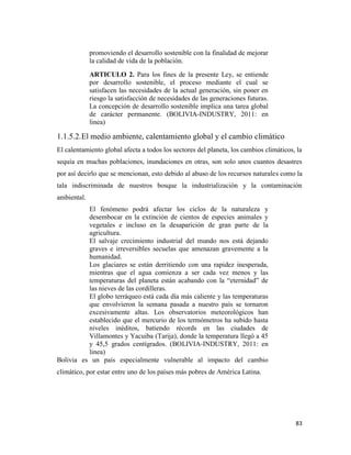 83
promoviendo el desarrollo sostenible con la finalidad de mejorar
la calidad de vida de la población.
ARTICULO 2. Para los fines de la presente Ley, se entiende
por desarrollo sostenible, el proceso mediante el cual se
satisfacen las necesidades de la actual generación, sin poner en
riesgo la satisfacción de necesidades de las generaciones futuras.
La concepción de desarrollo sostenible implica una tarea global
de carácter permanente. (BOLIVIA-INDUSTRY, 2011: en
linea)
1.1.5.2.El medio ambiente, calentamiento global y el cambio climático
El calentamiento global afecta a todos los sectores del planeta, los cambios climáticos, la
sequía en muchas poblaciones, inundaciones en otras, son solo unos cuantos desastres
por así decirlo que se mencionan, esto debido al abuso de los recursos naturales como la
tala indiscriminada de nuestros bosque la industrialización y la contaminación
ambiental.
El fenómeno podrá afectar los ciclos de la naturaleza y
desembocar en la extinción de cientos de especies animales y
vegetales e incluso en la desaparición de gran parte de la
agricultura.
El salvaje crecimiento industrial del mundo nos está dejando
graves e irreversibles secuelas que amenazan gravemente a la
humanidad.
Los glaciares se están derritiendo con una rapidez inesperada,
mientras que el agua comienza a ser cada vez menos y las
temperaturas del planeta están acabando con la “eternidad” de
las nieves de las cordilleras.
El globo terráqueo está cada día más caliente y las temperaturas
que envolvieron la semana pasada a nuestro país se tornaron
excesivamente altas. Los observatorios meteorológicos han
establecido que el mercurio de los termómetros ha subido hasta
niveles inéditos, batiendo récords en las ciudades de
Villamontes y Yacuiba (Tarija), donde la temperatura llegó a 45
y 45,5 grados centígrados. (BOLIVIA-INDUSTRY, 2011: en
linea)
Bolivia es un país especialmente vulnerable al impacto del cambio
climático, por estar entre uno de los países más pobres de América Latina.
 