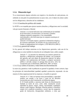 84
1.1.6. Dimensión legal
Ya se mencionaron algunos artículos con respecto a los derechos de cada persona, sin
embardo en esta parte los puntualizaremos un poco más, con el objeto de aclarar cuáles
son las obligaciones y derechos de los ciudadanos.
1.1.6.1.Constitución política del estado
La NCPE es un respaldo para ejercer nuestros derechos y obligaciones ante la sociedad,
vela por nuestro bienestar y libertad.
Artículo 3. La nación boliviana está conformada por la totalidad
de las bolivianas y los bolivianos, las naciones y pueblos
indígena originario campesinos, y las comunidades
interculturales y afro bolivianas que en conjunto constituyen el
pueblo boliviano.
Artículo 4. El Estado respeta y garantiza la libertad de religión y
de creencias espirituales, de acuerdo con sus cosmovisiones. El
Estado es independiente de la religión. ( CPE BOLIVIA.2009:3)
1.1.6.2.Ley general del trabajo
La ley general del trabajo menciona en las disposiciones generales, cada una de las
obligaciones so como también los derechos de un trabajador tiene y debe cumplir.
Artículo 1°.- La presente ley determina con carácter general los
derechos y obligaciones emergentes del trabajo, con excepción
del agrícola, que será objeto de disposición especial. Se aplica
también a las explotaciones del Estado y cualquier asociación
pública o privada, aunque no persiga fines de lucro, salvo las
excepciones que se determinan. (BOLIVIA. 2007: en linea)
1.1.6.3.Ley contra el racismo y toda forma de discriminación
La nueva ley garantiza a toda la población en general la igualdad, el trato correcto, bajo
los principios de interculturalidad, igualdad, equidad y protección, mejorando de esta
manera el clima organizacional de las empresas y el pueblo en general.
Artículo 14. I. Todo ser humano tiene personalidad y capacidad
jurídica con arreglo a las leyes y goza de los derechos
reconocidos por esta Constitución, sin distinción alguna.
II. El Estado prohíbe y sanciona toda forma de discriminación
fundada en razón de sexo, color, edad, orientación sexual,
identidad de género, origen, cultura, nacionalidad, ciudadanía,
idioma, credo religioso, ideología, filiación política o filosófica,
estado civil, condición económica o social, tipo de ocupación,
grado de instrucción, discapacidad, embarazo, u otras que
 
