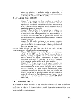 85
tengan por objetivo o resultado anular o menoscabar el
reconocimiento, goce o ejercicio, en condiciones de igualdad, de
los derechos de toda persona. (NCPE. 2009:6)
1.1.6.4.Ley del medio ambiente
Artículo 1º.- La presente Ley tiene por objeto la protección y
conservación del medio ambiente y los recursos naturales,
regulando las acciones del hombre con relación a la naturaleza y
promoviendo el desarrollo sostenible con la finalidad de mejorar
la calidad de vida de la población.
Artículo 2º.- Para los fines de la presente Ley, se entiende por
desarrollo sostenible el proceso mediante el cual se satisfacen
las necesidades de la actual generación, sin poner en riesgo la
satisfacción de necesidades de las generaciones futuras. La
concepción de desarrollo sostenible implica una tarea global de
carácter permanente.
Artículo 3º.- El medio ambiente y los recursos naturales
constituyen patrimonio de la Nación, su protección y
aprovechamiento se encuentran regidos por Ley y son de orden
público. (LIDEMA. 1992: 6)
Además en los artículos 106 y 107 da a conocer las sanciones a quienes
procedan en contra del medio ambiente de esta manera:
Artículo 106º.- Comete delito contra el medio ambiente quien
infrinja el Art. 223º del Código Penal, cuando destruya,
deteriore, sustraiga o exporte bienes pertinentes al dominio
público, fuentes de riqueza, monumentos u objetos del
patrimonio arqueológico, histórico o artístico nacional,
incurriendo en privación de libertad de uno a seis años.
Artículo 107º.- El que vierta o arroje aguas residuales no
tratadas, líquidos químicos o bioquímicos, objetos o desechos de
cualquier naturaleza, en los cauces de aguas, en las riberas,
acuíferos, cuencas, ríos, lagos, lagunas, estanques de aguas,
capaces de contaminar o degradar las aguas que excedan los
límites a establecerse en la reglamentación, será sancionado con
la pena de privación de libertad de uno a cuatro años y con la
multa de cien por ciento del daño causado.(LIDEMA. 1992:
Art.106-107)
1.1.7.Calificación PESTAL
De acuerdo al análisis realizado en los anteriores subtítulos se lleva a cabo una
calificación de todos los factores que influyen para la elaboración de este proyecto dado
como resultado el siguiente cuadro:
 