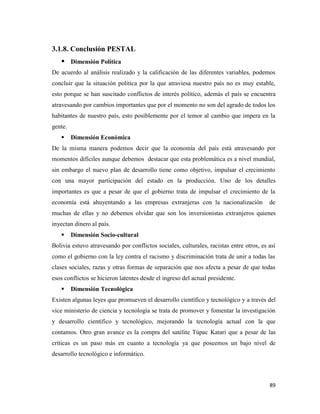 89
3.1.8. Conclusión PESTAL
 Dimensión Política
De acuerdo al análisis realizado y la calificación de las diferentes variables, podemos
concluir que la situación política por la que atraviesa nuestro país no es muy estable,
esto porque se han suscitado conflictos de interés político, además el país se encuentra
atravesando por cambios importantes que por el momento no son del agrado de todos los
habitantes de nuestro país, esto posiblemente por el temor al cambio que impera en la
gente.
 Dimensión Económica
De la misma manera podemos decir que la economía del país está atravesando por
momentos difíciles aunque debemos destacar que esta problemática es a nivel mundial,
sin embargo el nuevo plan de desarrollo tiene como objetivo, impulsar el crecimiento
con una mayor participación del estado en la producción. Uno de los detalles
importantes es que a pesar de que el gobierno trata de impulsar el crecimiento de la
economía está ahuyentando a las empresas extranjeras con la nacionalización de
muchas de ellas y no debemos olvidar que son los inversionistas extranjeros quienes
inyectan dinero al país.
 Dimensión Socio-cultural
Bolivia estuvo atravesando por conflictos sociales, culturales, racistas entre otros, es así
como el gobierno con la ley contra el racismo y discriminación trata de unir a todas las
clases sociales, razas y otras formas de separación que nos afecta a pesar de que todas
esos conflictos se hicieron latentes desde el ingreso del actual presidente.
 Dimensión Tecnológica
Existen algunas leyes que promueven el desarrollo científico y tecnológico y a través del
vice ministerio de ciencia y tecnología se trata de promover y fomentar la investigación
y desarrollo científico y tecnológico, mejorando la tecnología actual con la que
contamos. Otro gran avance es la compra del satélite Túpac Katari que a pesar de las
críticas es un paso más en cuanto a tecnología ya que poseemos un bajo nivel de
desarrollo tecnológico e informático.
 