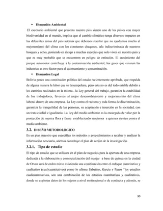 90
 Dimensión Ambiental
El escenario ambiental que presenta nuestro país siendo uno de los países con mayor
biodiversidad en el mundo, implica que el cambio climático tenga diversos impactos en
las diferentes zonas del país además que debemos resaltar que no ayudamos mucho al
mejoramiento del clima con los constantes chaqueos, tala indiscriminada de nuestros
bosques y selva, poniendo en riesgo a muchas especies que solo viven en nuestro país y
que es muy probable que se encuentren en peligro de extinción. El crecimiento del
parque automotor contribuye a la contaminación ambiental, los gases que emanan las
industrias es otro factor para el calentamiento y contaminación.
 Dimensión Legal
Bolivia posee una constitución política del estado recientemente aprobada, que respalda
de alguna manera la labor que se desempeñara, pero esta no es del todo estable debido a
los cambios realizados en la misma , la Ley general del trabajo, garantiza la estabilidad
de los trabajadores, favorece al mejor desenvolvimiento y mejoramiento del clima
laboral dentro de una empresa. La Ley contra el racismo y toda forma de discriminación,
garantiza la tranquilidad de las personas, su aceptación e inserción en la sociedad, con
un trato cordial e igualitario. La Ley del medio ambiente es la encargada de velar por la
protección de nuestra flora y fauna estableciendo sanciones a quienes atenten contra el
medio ambiente.
3.2. DISEÑO METODOLOGICO
Es un plan maestro que especifica los métodos y procedimientos a recabar y analizar la
información necesaria, además constituye el plan de acción de la investigación.
3.2.1. Tipo de estudio
El tipo de estudio que se utilizara en el plan de negocios para la apertura de una empresa
dedicada a la elaboración y comercialización del manjar a base de quinua en la ciudad
de Oruro será de orden mixto existiendo una combinación entre el enfoque cuantitativo y
cualitativo (cualicuantitativos) como lo afirma Sabatino, García y Pazos “los estudios
cualicuantitativos, son una combinación de los estudios cuantitativos y cualitativos,
donde se exploran datos de los sujetos a nivel motivacional o de conducta y además, se
 