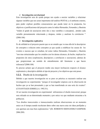 92
 Investigación correlacional
Esta investigación sera de ayuda porque nos ayuda a asociar variables y relacionar
algunas variables que nos seran importantes del análisis PESTAL y el ambiente externo,
para poder explicar posibles consecuencias que pueda tener en la propuesta, los
objetivos o justificaciones del proyecto como lo indica Hernazdes, Fernandez y Bautista
“miden el grado de asociacion entre dos o mas variables o conceptos[…]miden cada
variable presuntamente relacionada y despues, miden y analizan la correlacion ”
(2006:106)
 Investigación explicativa
Es de utilidad en el proyecto puesto que es un estudio que va mas alla de la descripcion
de conceptos o relacion entre conceptos ya que ayuda a establecer las causas de los
eventos o sucesos que se estudian, tal como indica Hernandes, Fernandez y Bautista
“son mas estructuradas que los estudios con los demas alcances, de hecho, implican los
propositos de estos (exploracion, descripcion y correlacion o asociacion), ademas de
que proporcionan un sentido de entendimiento del fenomeno a que hacen
referencia”(2006:108)
Es preciso aclarar que el proyecto tendra una mayor inclinacion respecto al alcance
exploratorio y descriptivo debido al tipo de proyecto y los objetivos que este posee.
3.2.2. Diseño de la investigación
Debido a que nuestra investigación no se puso en práctica es necesario realizar una
investigación no experimental, “porque el investigador empieza con la observación de
hechos que ya se han presentado y que se han manifestado en una serie de eventos”.
(Cf:SANTIAGO ZORRILLA. 1992:51).
Al ser nuestra investigación no experimental utilizaremos el diseño transversal, porque
sera ralizado en un determinado momento y por unica vez que mediante encuestas a la
poblacion.
“Los diseños transversales o transeccionales realizan observaciones en un momento
unico en el tiempo.cuando recolectan datos sobre una nueva area sin ideas prefijadas y
con apertura son mas bien exploratorios.” (Dr. ROBERTO HERNANDEZ SAMPIERI.
2006:209)
 