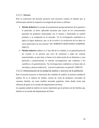 93
3.2.2.1. Método
Para la realización del presente proyecto será necesario conocer el método que se
utilizara para realizar la respectiva investigación por tanto se utilizara:
 Método deductivo Es un tipo de razonamiento porque partiremos de lo general a
lo particular, es decir, aplicando encuestas que vayan de los conocimientos
generales de productos relacionados con el nuestro y finalizando en nuestro
producto y su aceptación en el mercado, “en la investigación cuantitativa se
aplica la lógica deductiva, que va de la teoría a la recolección de los datos en
casos particulares de una muestra” (Dr. ROBERTO HERNANDEZ SAMPIERI.
2006:23)
 Método inductivo Inducir es ir más allá de lo evidente, es la generalización de
los eventos es un proceso que sirve de estructura a todas las ciencias
experimentales, ya que éstas se basan en la observación de un fenómeno o caso
particular y posteriormente se realizan investigaciones que conducen a los
científicos a la generalización, “las investigaciones cualitativas se basan más en
una lógica y proceso inductivo[…]van de lo particular a lo general” (2006:25)
3.2.2.2. Determinación de la unidad de análisis y universo de la población
Para el presente proyecto se detectaron dos unidades de análisis, la primera (unidad de
análisis X) es el número de tiendas, casetas de venta de productos envasados de
consumo familiar, así como también mercados populares, ferias donde existe más
afluencia de gente en el cercado del departamento de Oruro.
La segunda unidad de análisis no menos importante que la primera son las familias que
habitan en el cercado del departamento de Oruro.
 