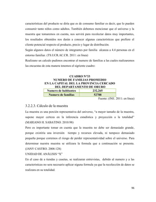 96
características del producto se diría que es de consumo familiar es decir, que lo pueden
consumir tanto niños como adultos. También debemos mencionar que el universo y la
muestra que tomaremos en cuenta, nos servirá para recolectar datos muy importantes,
los resultados obtenidos nos darán a conocer algunas características que prefiere el
cliente potencial respecto al producto, precio y lugar de distribución.
Según algunos datos el número de integrantes por familia alcanza a 4.4 personas en el
entorno familiar. (TS.UCR.AC.CR. 2011: en línea)
Realizano un calculo pudimos encontrar el numero de familias a las cuales realizaremos
las encuestas de esta manera tenemos el sigriente cuadro:
CUADRO N°33
NUMERO DE FAMILIAS PROMEDIO
EN LA CAPITAL DEL LA PROVINCIA CERCADO
DEL DEPARTAMENTO DE ORURO
Numero de habitantes 232,265
Numero de familias 52788
Fuente: (INE. 2011: en línea)
3.2.2.3. Cálculo de la muestra
La muestra es una porción representativa del universo, “a mayor tamaño de la muestra,
supone mayor certeza en la inferencia estadística y proyección a la totalidad”
(MARIANO H. SABATINO. 2010:98)
Pero es importante tomar en cuenta que la muestra no debe ser demasiado grande,
porque existiria una inversión tiempo y recursos elevada, ni tampoco demasiado
pequeña porque corremos el riesgo de perder representatividad sobre el universo. Para
determinar nuestra muestra se utilizara la formula que a continuación se presenta.
(JANY CASTRO. 2008:128)
UNIDAD DE ANÁLISIS “X”
En el caso de a tiendas y casetas, se realizaran entrevistas, debido al numero y a las
caracteristicas no sera necesario aplicar niguna formula ya que la recolección de datos se
realizara en su totalidad.
 