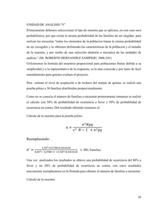 97
UNIDAD DE ANÁLISIS “Y”
Primeramente debemos selecccionar el tipo de muestra que se aplicara, en este caso sera
probabilistica, por que existe la misma probabilidad de las familias de ser elegidas para
realizar las encuestas “todos los elementos de la poblacion tinene la misma probabilidad
de ser escogidos y se obtienen definiendo las caracteristicas de la poblacion y el tamaño
de la muestra, y por medio de una selección aleatoria o mecanica de las unidades de
análisis.” (Dr. ROBERTO HERNANDEZ SAMPIERI. 2006:241)
Utilizaremos la formula del muestreo proporcional para poblaciones finitas debido a su
simplicidad y a lo representativo de la respuesta, es la mas conocida y por tanto de facil
entendimiento para quienes evaluen el proyecto.
Para estimar el nivel de aceptación o de rechazo del manjar de quinua, se realizó una
prueba piloto a 30 familias distribuidas proporcionalmente.
Como no se conocía el número de familias a encuestar primeramente tomamos se realizó
el cálculo con 50% de probabilidad de ocurrencia a favor y 50% de probabilidad de
ocurrencia en contra. Del resultado obtenido tomamos el
Calculo de la muestra para la prueba piloto:
Reemplazando:
Familias
Una vez analizados los resultados se obtuvo una probabilidad de ocurrencia del 80% a
favor y un 20% de probabilidad de ocurrencia en contra, con estos resultados
nuevamente reemplazamos en la fórmula para obtener el número de familias a encuestar.
Calculo de la muestra:
 