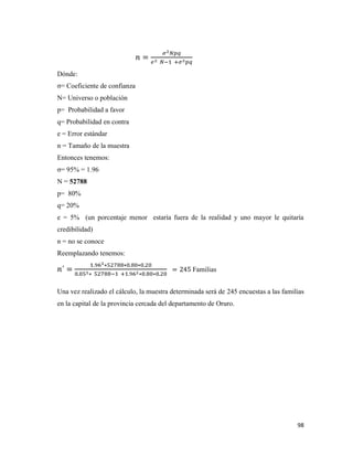 98
Dónde:
σ= Coeficiente de confianza
N= Universo o población
p= Probabilidad a favor
q= Probabilidad en contra
e = Error estándar
n = Tamaño de la muestra
Entonces tenemos:
σ= 95% = 1.96
N = 52788
p= 80%
q= 20%
e = 5% (un porcentaje menor estaría fuera de la realidad y uno mayor le quitaría
credibilidad)
n = no se conoce
Reemplazando tenemos:
Familias
Una vez realizado el cálculo, la muestra determinada será de 245 encuestas a las familias
en la capital de la provincia cercada del departamento de Oruro.
 