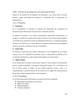 101
3.2.4. Técnicas de investigación o de recolección de datos
Dentro de las técnicas de investigación, las principales y que serán útiles en nuestro
proyecto estarán constituidas por primarias y secundarias que a continuación las
desarrollamos.
3.2.4.1. Primarias
a) Encuesta
En la investigación de mercados se utilizara esta herramienta de recopilación de
información para obtener datos necesarios del consumidor potencial.
Se aplicara la encuesta a una muestra representativa determinada anteriormente, no
ayudara a averiguar las opiniones del manjar de quinua, esta encuesta estará dirigida a
las familias de la capital del cercado del departamento de Oruro, se realizarán preguntas
cerradas y de selección, con el único objetivo de recabar la información que necesitamos
acerca de los gustos y preferencias de los consumidores.
b) Entrevista
Se utilizara la entrevista para recabar información de los vendedores de las tiendas,
casetas acerca de la demanda del producto, precios, características preferidas por el
consumidor, distribución y toda la información posible acerca del producto.
c) Observación
Es un método que nos ayuda a tomar mayor atención a todos aquellos acontecimientos
que no se pueden cuantificar, como gestos, sentimientos, deseos, etc., al momento en el
que el cliente realiza la compra, de esta manera podremos conocer como es el
comportamiento o desenvolvimiento de los clientes en los lugares de comercialización
del producto o bien la degustación de nuestro producto.
3.2.4.2. Secundarias
Se revisaran documentos relacionados con nuestro tema de investigación:
 Bibliografía relacionada con el proyecto
 Páginas de internet
 Mapas geográficos
 Anuarios estadísticos
 