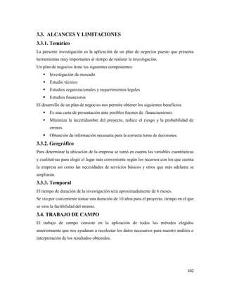 102
3.3. ALCANCES Y LIMITACIONES
3.3.1. Temático
La presente investigación es la aplicación de un plan de negocios puesto que presenta
herramientas muy importantes al tiempo de realizar la investigación.
Un plan de negocios tiene los siguientes componentes:
 Investigación de mercado
 Estudio técnico
 Estudios organizacionales y requerimientos legales
 Estudios financieros
El desarrollo de un plan de negocios nos permite obtener los siguientes beneficios:
 Es una carta de presentación ante posibles fuentes de financiamiento.
 Minimiza la incertidumbre del proyecto, reduce el riesgo y la probabilidad de
errores.
 Obtención de información necesaria para la correcta toma de decisiones.
3.3.2. Geográfico
Para determinar la ubicación de la empresa se tomó en cuenta las variables cuantitativas
y cualitativas para elegir el lugar más conveniente según los recursos con los que cuenta
la empresa así como las necesidades de servicios básicos y otros que más adelante se
ampliarán.
3.3.3. Temporal
El tiempo de duración de la investigación será aproximadamente de 6 meses.
Se vio por conveniente tomar una duración de 10 años para el proyecto, tiempo en el que
se vera la factibilidad del mismo.
3.4. TRABAJO DE CAMPO
El trabajo de campo consiste en la aplicación de todos los métodos elegidos
anteriormente que nos ayudaran a recolectar los datos necesarios para nuestro análisis e
interpretación de los resultados obtenidos.
 