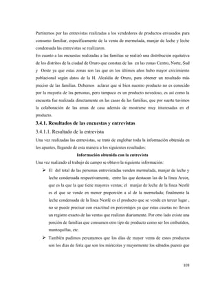 103
Partiremos por las entrevistas realizadas a los vendedores de productos envasados para
consumo familiar, específicamente de la venta de mermelada, manjar de leche y leche
condensada las entrevistas se realizaron.
En cuanto a las encuestas realizadas a las familias se realizó una distribución equitativa
de los distritos de la ciudad de Oruro que constan de las en las zonas Centro, Norte, Sud
y Oeste ya que estas zonas son las que en los últimos años hubo mayor crecimiento
poblacional según datos de la H. Alcaldía de Oruro, para obtener un resultado más
preciso de las familias. Debemos aclarar que si bien nuestro producto no es conocido
por la mayoría de las personas, pero tampoco es un producto novedoso, es así como la
encuesta fue realizada directamente en las casas de las familias, que por suerte tuvimos
la colaboración de las amas de casa además de mostrarse muy interesadas en el
producto.
3.4.1. Resultados de las encuestas y entrevistas
3.4.1.1. Resultado de la entrevista
Una vez realizadas las entrevistas, se trató de englobar toda la información obtenida en
los apuntes, llegando de esta manera a los siguientes resultados:
Información obtenida con la entrevista
Una vez realizado el trabajo de campo se obtuvo la siguiente información:
 El del total de las personas entrevistadas venden mermelada, manjar de leche y
leche condensada respectivamente, entre las que destacan las de la línea Arcor,
que es la que la que tiene mayores ventas; el manjar de leche de la línea Nestlé
es el que se vende en menor proporción a al de la mermelada; finalmente la
leche condensada de la línea Nestlé es el producto que se vende en tercer lugar ,
no se puede precisar con exactitud en porcentajes ya que estas casetas no llevan
un registro exacto de las ventas que realizan diariamente. Por otro lado existe una
porción de familias que consumen otro tipo de producto como ser los embutidos,
mantequillas, etc.
 También pudimos percatarnos que los días de mayor venta de estos productos
son los días de feria que son los miércoles y mayormente los sábados puesto que
 