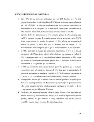 124
CONCLUSIONES DE LAS ENCUESTAS
 Del 100% de las encuestas realizadas que son 245 familias el 51% está
compuesto por cinco o más miembros, el 30% tiene un ingreso que oscila entre
los 1500 a 2000 Bs., se preguntó a cuáles eran los productos que consumían con
más frecuencia en el desayuno y a la hora del té, dando como resultado que el
39% prefieren mermelada, la frecuencia de consumo diaria es del 30%.
 Del total de los 245 encuestados, el 56% consume quinua, el 35% consume soya
y el 9 % consume otro tipo de cereales como el trigo y avena, etc., solo el 20%
tienen conocimiento del manjar de quinua, el 52% afirma que compraría el
manjar de quinua, el 46% dice que es probable que lo compre, el 2%
definitivamente no lo compraría por lo que la encuesta termino en ese momento.
 El 46% considera al manjar de quinua muy interesante, el 41% si le parece
interesante, el 30% preferiría adquirir el producto en mercados de la ciudad, el
23% en supermercados, por la comodidad que brindan los mismos, el 33% opina
que una de las cualidades sea el sabor, ya que si no es agradable, difícilmente lo
consumirían, el 45% prefiere que sea nutritivo
 El 93% de las familias encuestadas afirman que si les gustaría que se realicen
promociones para el manjar de quinua, el 84% dice que si recomendaría el
manjar de quinua por ser saludable y nutritivo, el 3% dice que no recomendaría
el producto y el 13% opina que quizás si recomendaría el manjar de quinua.
 Es importante resaltar que si bien no todas las familias gustan de la quinua y sus
derivados, un alto porcentaje está de acuerdo que si el manjar de quinua estuviera
a la venta, una gran mayoría estaría dispuesta a comprar el producto, es decir,
existe gran aceptación del manjar de quinua.
 En el cruce de preguntas llegamos a la conclusión de que existe aceptación de
nuestro producto, y su consumo está basado en el nivel de ingresos que puedan
generar, además de que también es muy importante que existan precios
accesibles para un mayor consumo del manjar de quinua.
 