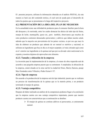 127
El presente proyecto, utilizara la información obtenida en el análisis PESTAL, de esta
manera se hará uso del contenido teórico, el cual será de ayuda para el desarrollo de
todos los puntos que se presentaran a lo largo del respectivo proyecto.
4.2. PRESENTACIÓN DE LA IDEA DEL PLAN DE NEGOCIOS
En la actualidad existe una infinidad de productos para el consumo familiar para la hora
del desayuno y la merienda, entre los cuales destacan los dulces de todo tipo de frutas,
manjar de leche, mantequilla, queso etc., pero también, observamos que muchos de
estos productos contienen demasiados persevantes y aditivos que dañan nuestra salud,
además que la mayoría son provenientes de los países vecinos, es por eso que nace la
idea de elaborar un producto que además de ser natural es nutritivo y nacional, se
utilizara un ingrediente que hoy en día es el mejor aceptado y el más cotizado aquí como
en el exterior ese ingrediente es la quinua real que por su elevado valor nutricional se la
exporta y nosotros dejamos de aprovechar este alimento.
4.2.3. Tamaño y ubicación de la empresa
La inversión para la implementación de la empresa y la mano de obra requerida será de
acuerdo a una pequeña empresa puesto que se contrataran 6 empleados; la ubicación de
la empresa, estará situada en la zona sud de la ciudad de Oruro, Barrio Zamora, pasaje
Max Fernández entre Villazón y Pedro Ferrari # 37.
4.2.4. Tipo de empresa
De acuerdo a la producción de la empresa será de tipo industrial, puesto que se realizara
un proceso de transformación de la quinua que es la materia prima, a un producto
terminado el manjar de quinua.
4.2.5. Ventaja competitiva
Después de haber realizado un análisis de la competencia podemos llegar a la conclusión
que la empresa cuenta con una ventaja competitiva importante, puesto que nuestro
producto cuenta con características que a continuación se detallan:
 El manjar de quinua no contiene aditivos ni persevantes, es enteramente
natural.
 