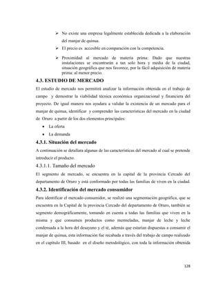 128
 No existe una empresa legalmente establecida dedicada a la elaboración
del manjar de quinua.
 El precio es accesible en comparación con la competencia.
 Proximidad al mercado de materia prima: Dado que nuestras
instalaciones se encontrarán a tan solo hora y media de la ciudad,
situación geográfica que nos favorece, por la fácil adquisición de materia
prima: al menor precio.
4.3. ESTUDIO DE MERCADO
El estudio de mercado nos permitirá analizar la información obtenida en el trabajo de
campo y demostrar la viabilidad técnica económica organizacional y financiera del
proyecto. De igual manera nos ayudara a validar la existencia de un mercado para el
manjar de quinua, identificar y comprender las características del mercado en la ciudad
de Oruro a partir de los dos elementos principales:
La oferta
La demanda
4.3.1. Situación del mercado
A continuación se detallara algunas de las características del mercado al cual se pretende
introducir el producto.
4.3.1.1. Tamaño del mercado
El segmento de mercado, se encuentra en la capital de la provincia Cercado del
departamento de Oruro y está conformado por todas las familias de viven en la ciudad.
4.3.2. Identificación del mercado consumidor
Para identificar el mercado consumidor, se realizó una segmentación geográfica, que se
encuentra en la Capital de la provincia Cercado del departamento de Oruro, también se
segmento demográficamente, tomando en cuenta a todas las familias que viven en la
misma y que consumen productos como mermeladas, manjar de leche y leche
condensada a la hora del desayuno y el té, además que estarían dispuestas a consumir el
manjar de quinua, esta información fue recabada a través del trabajo de campo realizado
en el capítulo III, basado en el diseño metodológico, con toda la información obtenida
 