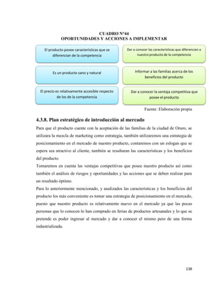 138
CUADRO N°44
OPORTUNIDADES Y ACCIONES A IMPLEMENTAR
Fuente: Elaboración propia
4.3.8. Plan estratégico de introducción al mercado
Para que el producto cuente con la aceptación de las familias de la ciudad de Oruro, se
utilizara la mezcla de marketing como estrategia, también utilizaremos una estrategia de
posicionamiento en el mercado de nuestro producto, contaremos con un eslogan que se
espera sea atractivo al cliente, también se resaltaran las características y los beneficios
del producto.
Tomaremos en cuenta las ventajas competitivas que posee nuestro producto así como
también el análisis de riesgos y oportunidades y las acciones que se deben realizar para
un resultado óptimo.
Para lo anteriormente mencionado, y analizados las características y los beneficios del
producto los más conveniente es tomar una estrategia de posicionamiento en el mercado,
puesto que nuestro producto es relativamente nuevo en el mercado ya que las pocas
personas que lo conocen lo han comprado en ferias de productos artesanales y lo que se
pretende es poder ingresar al mercado y dar a conocer el mismo pero de una forma
industrializada.
El producto posee características que se
diferencian de la competencia
Es un producto sano y natural
El precio es relativamente accesible respecto
de los de la competencia
Dar a conocer las características que diferencian a
nuestro producto de la competencia
Informar a las familias acerca de los
beneficios del producto
Dar a conocer la ventaja competitiva que
posee el producto
 