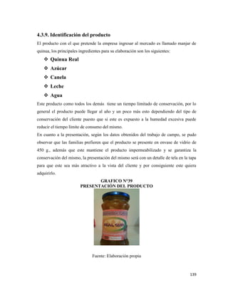 139
4.3.9. Identificación del producto
El producto con el que pretende la empresa ingresar al mercado es llamado manjar de
quinua, los principales ingredientes para su elaboración son los siguientes:
 Quinua Real
 Azúcar
 Canela
 Leche
 Agua
Este producto como todos los demás tiene un tiempo limitado de conservación, por lo
general el producto puede llegar al año y un poco más esto dependiendo del tipo de
conservación del cliente puesto que si este es expuesto a la humedad excesiva puede
reducir el tiempo límite de consumo del mismo.
En cuanto a la presentación, según los datos obtenidos del trabajo de campo, se pudo
observar que las familias prefieren que el producto se presente en envase de vidrio de
450 g., además que este mantiene el producto impermeabilizado y se garantiza la
conservación del mismo, la presentación del mismo será con un detalle de tela en la tapa
para que este sea más atractivo a la vista del cliente y por consiguiente este quiera
adquirirlo.
GRAFICO N°39
PRESENTACIÓN DEL PRODUCTO
Fuente: Elaboración propia
 