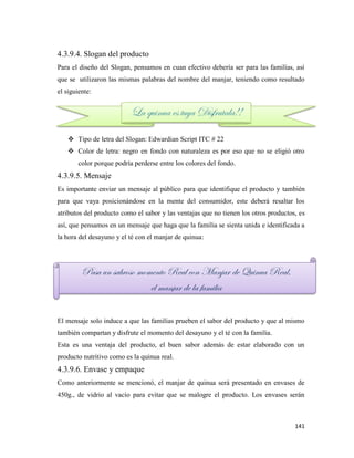141
4.3.9.4. Slogan del producto
Para el diseño del Slogan, pensamos en cuan efectivo debería ser para las familias, así
que se utilizaron las mismas palabras del nombre del manjar, teniendo como resultado
el siguiente:
 Tipo de letra del Slogan: Edwardian Script ITC # 22
 Color de letra: negro en fondo con naturaleza es por eso que no se eligió otro
color porque podría perderse entre los colores del fondo.
4.3.9.5. Mensaje
Es importante enviar un mensaje al público para que identifique el producto y también
para que vaya posicionándose en la mente del consumidor, este deberá resaltar los
atributos del producto como el sabor y las ventajas que no tienen los otros productos, es
así, que pensamos en un mensaje que haga que la familia se sienta unida e identificada a
la hora del desayuno y el té con el manjar de quinua:
El mensaje solo induce a que las familias prueben el sabor del producto y que al mismo
también compartan y disfrute el momento del desayuno y el té con la familia.
Esta es una ventaja del producto, el buen sabor además de estar elaborado con un
producto nutritivo como es la quinua real.
4.3.9.6. Envase y empaque
Como anteriormente se mencionó, el manjar de quinua será presentado en envases de
450g., de vidrio al vacío para evitar que se malogre el producto. Los envases serán
La quinua es tuya Disfrutala!!
Pasa un sabroso momento Real con Manjar de Quinua Real,
el manjar de la familia
 