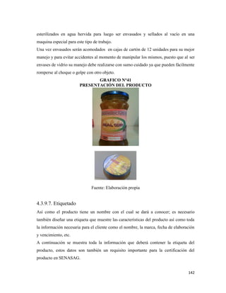 142
esterilizados en agua hervida para luego ser envasados y sellados al vacío en una
maquina especial para este tipo de trabajo.
Una vez envasados serán acomodados en cajas de cartón de 12 unidades para su mejor
manejo y para evitar accidentes al momento de manipular los mismos, puesto que al ser
envases de vidrio su manejo debe realizarse con sumo cuidado ya que pueden fácilmente
romperse al choque o golpe con otro objeto.
GRAFICO N°41
PRESENTACIÓN DEL PRODUCTO
Fuente: Elaboración propia
4.3.9.7. Etiquetado
Así como el producto tiene un nombre con el cual se dará a conocer; es necesario
también diseñar una etiqueta que muestre las características del producto así como toda
la información necesaria para el cliente como el nombre, la marca, fecha de elaboración
y vencimiento, etc.
A continuación se muestra toda la información que deberá contener la etiqueta del
producto, estos datos son también un requisito importante para la certificación del
producto en SENASAG.
 