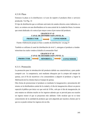 145
4.3.10. Plaza
Entonces la plaza es la distribucion o el acto de repartir el producto (bien o servicio)
producido. Ver Pág. 16
El tipo de distribución que se utilizara será tanto de canales directos como indirectos, es
decir, se contara con una distribuidora en la zona central de la ciudad de Oruro, la misma
que estará dedicada a la venta al por mayor como al por menor del producto.
GRAFICO N° 43
CANAL DE DISTRIBUCION (NIVEL 0)
Fuente: Elaboración propia en base a canales de distribución: ver pag.37
También se utilizara el canal de distribución de nivel 1, entregara el producto a tiendas
minoristas las cuales venden al detalle al consumidor final
GRAFICO N° 44
CANAL DE DISTRIBUCION (NIVEL 1)
4.3.11. Promoción
La promoción para la introducción del producto debido sus características y para poder
competir con la competencia, será mediante obsequios por la compra del manjar de
quinua, con el fin de incentivar a los consumidores a adquirir el producto y lograr la
fidelización de los clientes hacia el manjar de quinua.
Otra forma de promocionar el producto es mediante la inauguración y presentación del
mismo en la distribuidora central de la ciudad y el día de inauguración ofrecer un precio
especial al público por única vez que será de 10 Bs., solo por el día de inauguración, de
esta manera no afectara mucho en los ingresos además que se preverá para esa ocasión
un ingreso menor al que se proyectara más adelante. Cabe recalcar que no se tiene
conocimiento de la cantidad de producto que será adquirido por nuestros clientes por lo
que no se puede estimar los ingresos de ese día.
PRODUCTOR CONSUMIDOR
MINORISTA
PRODUCTOR CONSUMIDOR
 