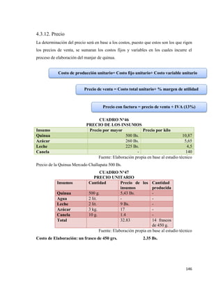146
4.3.12. Precio
La determinación del precio será en base a los costos, puesto que estos son los que rigen
los precios de venta, se sumaran los costos fijos y variables en los cuales incurre el
proceso de elaboración del manjar de quinua.
CUADRO N°46
PRECIO DE LOS INSUMOS
Insumo Precio por mayor Precio por kilo
Quinua 500 Bs. 10,87
Azúcar 260 Bs. 5,65
Leche 225 Bs. 4,5
Canela - 140
Fuente: Elaboración propia en base al estudio técnico
Precio de la Quinua Mercado Challapata 500 Bs.
CUADRO N°47
PRECIO UNITARIO
Insumos Cantidad Precio de los
insumos
Cantidad
producida
Quinua 500 g. 5,43 Bs. -
Agua 2 lit. - -
Leche 2 lit. 9 Bs. -
Azúcar 3 kg. 17 -
Canela 10 g. 1.4 -
Total 32.83 14 frascos
de 450 g.
Fuente: Elaboración propia en base al estudio técnico
Costo de Elaboración: un frasco de 450 grs. 2.35 Bs.
Costo de producción unitario= Costo fijo unitario+ Costo variable unitario
Precio de venta = Costo total unitario+ % margen de utilidad
Precio con factura = precio de venta + IVA (13%)
 