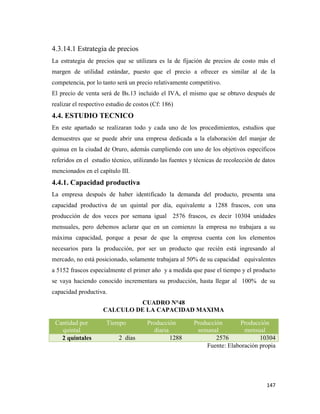 147
4.3.14.1 Estrategia de precios
La estrategia de precios que se utilizara es la de fijación de precios de costo más el
margen de utilidad estándar, puesto que el precio a ofrecer es similar al de la
competencia, por lo tanto será un precio relativamente competitivo.
El precio de venta será de Bs.13 incluido el IVA, el mismo que se obtuvo después de
realizar el respectivo estudio de costos (Cf: 186)
4.4. ESTUDIO TECNICO
En este apartado se realizaran todo y cada uno de los procedimientos, estudios que
demuestres que se puede abrir una empresa dedicada a la elaboración del manjar de
quinua en la ciudad de Oruro, además cumpliendo con uno de los objetivos específicos
referidos en el estudio técnico, utilizando las fuentes y técnicas de recolección de datos
mencionados en el capítulo III.
4.4.1. Capacidad productiva
La empresa después de haber identificado la demanda del producto, presenta una
capacidad productiva de un quintal por día, equivalente a 1288 frascos, con una
producción de dos veces por semana igual 2576 frascos, es decir 10304 unidades
mensuales, pero debemos aclarar que en un comienzo la empresa no trabajara a su
máxima capacidad, porque a pesar de que la empresa cuenta con los elementos
necesarios para la producción, por ser un producto que recién está ingresando al
mercado, no está posicionado, solamente trabajara al 50% de su capacidad equivalentes
a 5152 frascos especialmente el primer año y a medida que pase el tiempo y el producto
se vaya haciendo conocido incrementara su producción, hasta llegar al 100% de su
capacidad productiva.
CUADRO N°48
CALCULO DE LA CAPACIDAD MAXIMA
Fuente: Elaboración propia
Cantidad por
quintal
Tiempo Producción
diaria
Producción
semanal
Producción
mensual
2 quintales 2 días 1288 2576 10304
 