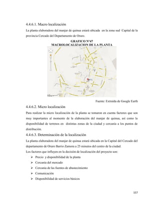 157
4.4.6.1. Macro localización
La planta elaboradora del manjar de quinua estará ubicada en la zona sud Capital de la
provincia Cercado del Departamento de Oruro.
GRAFICO N°47
MACROLOCALIZACION DE LA PLANTA
Fuente: Extraída de Google Earth
4.4.6.2. Micro localización
Para realizar la micro localización de la planta se tomaron en cuenta factores que son
muy importantes al momento de la elaboración del manjar de quinua, así como la
disponibilidad de terrenos en distintas zonas de la ciudad y cercanía a los puntos de
distribución.
4.4.6.3. Determinación de la localización
La planta elaboradora del manjar de quinua estará ubicada en la Capital del Cercado del
departamento de Oruro Barrio Zamora a 25 minutos del centro de la ciudad.
Los factores que influyen en la decisión de localización del proyecto son:
 Precio y disponibilidad de la planta
 Cercanía del mercado
 Cercanía de las fuentes de abastecimiento
 Comunicación
 Disponibilidad de servicios básicos
 