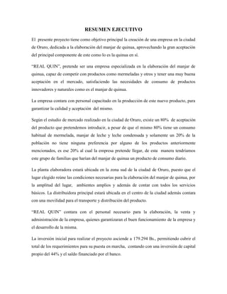 RESUMEN EJECUTIVO
El presente proyecto tiene como objetivo principal la creación de una empresa en la ciudad
de Oruro, dedicada a la elaboración del manjar de quinua, aprovechando la gran aceptación
del principal componente de este como lo es la quinua en sí.
“REAL QUIN”, pretende ser una empresa especializada en la elaboración del manjar de
quinua, capaz de competir con productos como mermeladas y otros y tener una muy buena
aceptación en el mercado, satisfaciendo las necesidades de consumo de productos
innovadores y naturales como es el manjar de quinua.
La empresa contara con personal capacitado en la producción de este nuevo producto, para
garantizar la calidad y aceptación del mismo.
Según el estudio de mercado realizado en la ciudad de Oruro, existe un 80% de aceptación
del producto que pretendemos introducir, a pesar de que el mismo 80% tiene un consumo
habitual de mermelada, manjar de leche y leche condensada y solamente un 20% de la
población no tiene ninguna preferencia por alguno de los productos anteriormente
mencionados, es ese 20% al cual la empresa pretende llegar, de esta manera tendríamos
este grupo de familias que harían del manjar de quinua un producto de consumo diario.
La planta elaboradora estará ubicada en la zona sud de la ciudad de Oruro, puesto que el
lugar elegido reúne las condiciones necesarias para la elaboración del manjar de quinua, por
la amplitud del lugar, ambientes amplios y además de contar con todos los servicios
básicos. La distribuidora principal estará ubicada en el centro de la ciudad además contara
con una movilidad para el transporte y distribución del producto.
“REAL QUIN” contara con el personal necesario para la elaboración, la venta y
administración de la empresa, quienes garantizaran el buen funcionamiento de la empresa y
el desarrollo de la misma.
La inversión inicial para realizar el proyecto asciende a 179.294 Bs., permitiendo cubrir el
total de los requerimientos para su puesta en marcha, contando con una inversión de capital
propio del 44% y el saldo financiado por el banco.
 