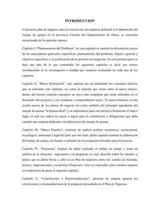 INTRODUCCION
El presente plan de negocios para la creación de una empresa dedicada a la elaboración del
manjar de quinua en la provincia Cercado del Departamento de Oruro, se encuentra
estructurado de la siguiente manera.
Capítulo I, “Planteamiento del Problema”, en este capítulo se muestra la información acerca
de los antecedentes generales, específicos, planteamiento del problema, objetivo general y
objetivos específicos y la justificación de la presente investigación. En esta primera parte se
dará una idea de lo que contendrán los siguientes capítulos es decir nos iremos
introduciendo en la investigación a medida que vayamos avanzando en cada uno de los
capítulos.
Capitulo II, “Marco Referencial”, este capítulo nos ira detallando los conceptos básicos,
que se utilizaran más adelante, así como la relación que existe entre el marco teórico,
dentro del mismo contiene conceptos un poco más complejos que serán utilizados en el
desarrollo del proyecto y nos ayudaran a comprenderlos mejor. El marco histórico es una
reseña acerca de los planes de negocio así como también del principal ingrediente del
manjar de quinua “la Quinua Real” y su importancia para este proyecto finalmente el marco
legal, el cual nos indica los pasos a seguir para la constitución y obligaciones que debe
cumplir una empresa dedicada a la elaboración del manjar de quinua.
Capitulo III, “Marco Practico”, contiene un análisis político económico, sociocultural,
tecnológico, ambiental y legal del país; por otro lado, dicho capitulo contiene la elaboración
del trabajo de campo, las fuentes y métodos de investigación utilizados para el proyecto.
Capitulo IV, “Propuesta”, después de haber realizado el trabajo de campo y tener un
análisis de la situación, ingresamos a la propuesta, la cual, describe todos los estudios y
planes que se deben llevar a cabo en un Plan de negocios como ser: estudio de mercado,
técnico, organizacional y económico-financiero. Una vez realizados estos estudios estamos
en condiciones de pasar al siguiente capítulo.
Capítulo V, “Conclusiones y Recomendaciones”, presenta de manera general las
conclusiones y recomendaciones de la propuesta presentada en el Plan de Negocios.
 