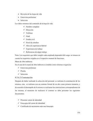 171
 Revisión de las hojas de vida
 Entrevista preliminar
 Selección
Los datos mínimos del contenido de la hoja de vida:
 Nombre completo
 Dirección
 Teléfono
 Edad
 Estado civil
 Nivel de estudios
 Años de experiencia laboral
 Experiencia de trabajo
 Referencias de algún trabajo
Nota: Los requisitos que debe cumplir cada empleado dependerá del cargo, se tomara en
cuenta los requisitos exigidos en el respectivo manual de funciones.
Mano de obra indirecta:
En el caso de la mano de obra indirecta se tendrán como mínimas exigencias:
 Entrevista preliminar
 Prueba
 Selección
4.5.6.3.Contratación
Después de haber realizado la selección del personal, se realizara la contratación de los
mismos, esta, se realizara con un contrato formal de un año como primera instancia, y
de acuerdo al desempeño de la misma se realizaran las renovaciones correspondientes de
las mismas, al momento de realizarse el contrato se debe presentar los siguientes
documentos:
 Presentar carnet de identidad
 Fotocopia del carnet de identidad
 Certificado de nacimiento más una fotocopia
 