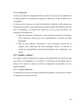 172
4.5.6.4.Inducción
El proceso de inducción incluyendo la fecha y horario de cada uno de los empleados de
la empresa deberá ser coordinado con gerencia y además con el jefe de dicha área si
corresponde.
En cada uno de los casos ya sea mano de obra directa o indirecta se debe entregar una
fotocopia con la misión, visión, objetivos de la empresa además del manual de funciones
que le corresponda y se realizara una reunión en la cual se dará una charla y las
pertinentes recomendaciones.
 Mano de obra directa.- Presentación a todo el personal, recorrido por la empresa,
breve explicación verbal acerca de la responsabilidad y funciones que debe
desempeñar
 Mano de obra indirecta.- presentación a todo el personal, recorrido por la
empresa, breve explicación que debe desempeñar, además se realizaran la
explicación correspondiente acerca del funcionamiento de la maquinaria y una
prueba.
4.5.7. Sueldos y salarios
Los sueldos y salarios al personal de la empresa serán determinados de acuerdo al cargo
que ocupa en el organigrama y de acuerdo a las funciones que desempeña; para el
cálculo de los aportes se tomara en cuenta las disposiciones mencionadas en la ley
general de trabajo.
4.5.7.1.Aportes laborales
A continuación se muestran los aportes laborales del empleado, a pesar de que la misma
no repercute en los ajustes del costo.
 
