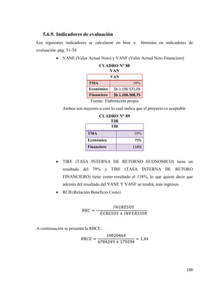 190
5.6.9. Indicadores de evaluación
Los siguientes indicadores se calcularon en base a fórmulas en indicadores de
evaluación: pág. 51-54
VANE (Valor Actual Neto) y VANF (Valor Actual Neto Financiero)
CUADRO N° 88
VAN
Fuente: Elaboración propia
Ambos son mayores a cero lo cual indica que el proyecto es aceptable
CUADRO N° 89
TIR
TIR
TMA 10%
Económico 79%
Financiero 118%
TIRE (TASA INTERNA DE RETORNO ECONOMICO) tiene un
resultado del 79% y TIRF (TASA INTERNA DE RETORO
FINANCIERO) tiene como resultado el 118%, lo que quiere decir que
además del resultado del VANE Y VANF se tendrá, más ingresos.
RCB (Relación Beneficio Costo)
A continuación se presenta la RBCE:
VAN
TMA 10%
Económico $b 1.196.571,09
Financiero $b 1.206.506,75
 