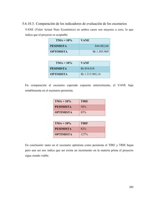 202
5.6.10.3. Comparación de los indicadores de evaluación de los escenarios
VANE (Valor Actual Neto Económico) en ambos casos son mayores a cero, lo que
indica que el proyecto es aceptable
TMA = 10% VANE
PESIMISTA 844.082,66
OPTIMISTA $b 1.303.969
TMA = 10% VANF
PESIMISTA $b 854.018
OPTIMISTA $b 1.313.905,14
En comparación al escenario esperado expuesto anteriormente, el VANE baja
notablemente en el escenario pesimista.
TMA = 10% TIRE
PESIMISTA 58%
OPTIMISTA 85%
TMA = 10% TIRF
PESIMISTA 82%
OPTIMISTA 127%
En conclusión: tanto en el escenario optimista como pesimista el TIRE y TRIE bajan
pero aun así nos indica que así exista un incremento en la materia prima el proyecto
sigue siendo viable.
 