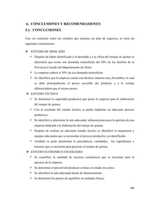 204
6. CONCLUSIONES Y RECOMENDASIONES
5.1. CONCLUSIONES
Una vez realizado todos los estudios que enmarca un plan de negocios, se tiene las
siguientes conclusiones:
 ESTUDIO DE MERCADO
 Después de haber identificado a la demanda y a la oferta del manjar de quinua se
determinó que existe una demanda insatisfecha del 20% de las familias de la
Provincia Cercado del Departamento de Oruro.
 La empresa cubrirá el 50% de esa demanda insatisfecha
 Se identificó que la empresa cuenta con factores internos muy favorables, la cual
se debe principalmente al precio accesible del producto y a la ventaja
diferenciadora que el mismo posee.
 ESTUDIO TÉCNICO
 Se determinó la capacidad productiva que posee la empresa para la elaboración
del manjar de quinua
 Con el resultado del estudio técnico se podrá implantar un adecuado proceso
productivo.
 Se identificó y determino la más adecuada, infraestructura para la apertura de una
empresa dedicada a la elaboración del manjar de quinua.
 Después de realizar un adecuado estudio técnico se identificó la maquinaria y
equipos adecuados que se acomodan al proceso productivo ya identificado
 También se pudo determinar la procedencia, cantidades, los ingredientes e
insumos que se necesitan para procesar el manjar de quinua.
 ESTUDIO ECONOMICO-FINANCIERO
 Se cuantifico la cantidad de recursos económicos que se necesitan para la
apertura de la empresa.
 Se determinó el precio0 del producto en base al estudio de costos.
 Se identificó la más adecuada fuente de financiamiento.
 Se determinó los puntos de equilibrio en unidades físicas.
 