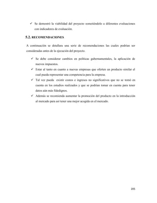 205
 Se demostró la viabilidad del proyecto sometiéndolo a diferentes evaluaciones
con indicadores de evaluación.
5.2. RECOMENDACIONES
A continuación se detallara una serie de recomendaciones las cuales podrían ser
consideradas antes de la ejecución del proyecto.
 Se debe considerar cambios en políticas gubernamentales, la aplicación de
nuevos impuestos.
 Estar al tanto en cuanto a nuevas empresas que oferten un producto similar el
cual pueda representar una competencia para la empresa.
 Tal vez pueda existir costos e ingresos no significativos que no se tomó en
cuenta en los estudios realizados y que se podrían tomar en cuenta para tener
datos aún más fidedignos.
 Además se recomienda aumentar la promoción del producto en la introducción
al mercado para así tener una mejor acogida en el mercado.
 