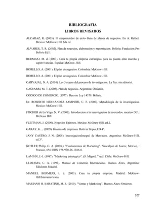 207
BIBLIOGRAFIA
LIBROS REVISADOS
ALCARAZ, R. (2003). El emprendedor de exito Guia de planes de negocios. En A. Rafael.
Mexico: McGraw-Hill 2da ed.
ALVARES, T. R. (2002). Plan de negocios, elaboracion y presentacion. Bolivia: Fundacion Pro
Bolivia Ed1.
BERMEJO, M. d. (2003). Crea tu propia empresa estrategias para su puesta emn marcha y
supervivencias. España: McGraw-Hill.
BORELLO, A. (2001). El plan de negocios. Colombia: McGraw-Hill.
BORELLO, A. (2001). El plan de negocios. Colombia: McGraw-Hill.
CARVAJAL, N. A. (2010). Las 5 etapas del proceso de investigacion. La Paz: sin editorial.
CASPARRI, M. T. (2008). Plan de negocios. Argentina: Omicron.
CODIGO DE COMERCIO. (1977). Decreto Ley 14379. Bolivia.
Dr. ROBERTO HERNANDEZ SAMPIERI, C. F. (2006). Metodologia de la investigacion.
Mexico: McGraw-Hill.
FISCHER de La Vega, N. V. (2006). Introduccion a la investigacion de mercados. mexico D.F.:
McGraw Hill.
FLEITMAN, J. (2000). Negocios Exitosos. Mexico: McGraw-Hill, ed.2.
GARAY, G. ,. (2009). finanzas de empresas. Bolivia: Kipus,ED 4°.
JANY CASTRO, J. N. (2008). InvestigacionIntegral de Mercados. Argentina: McGraw-Hill,
ed.3°.
KOTLER Philip, G. A. (2008,). "Fundamentos de Marketing". Naucalpan de Juarez, Mexico, :
Pearson, 656 ISBN 978-970-26-1186-8.
LAMBIN, J.-J. (1997). "Marketing estrategico". (S. Miguel, Trad.) Chile: McGraw-Hill.
LEDESMA, C. A. (1993). Manual de Comercio Internacional. Buenos Aires, Argentina:
Ediciones Macchi.
MANUEL BERMEJO, I. d. (2003). Crea tu propia empresa. Madrid: McGraw-
Hill/Interamericana.
MARIANO H. SABATINO, M. S. (2010). "Ventas y Marketing". Buenos Aires: Omicron.
 