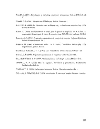 208
NAVIA, G. (2006). Introduccion al marketing principios y aplicaciones. Bolivia: ETREUS, ed.
1°.
NAVIA, Q. G. (2001). Introduccion al Marketing. Bolivia: Etreus, ed.1.
PAREDES, R. (1994). En Elementos para la elaboracion y evaluacion de proyectos (pág. 197).
Bolivia: Catacora.
Rafael, A. (2003). El emprendedor de exito guia de planes de negocios. En A. Rafael, El
emprendedor de exito guia de planes de negocios (pág. 315). Mexico: McGraw-Hill 2ed.
RAMALLO, A. (2005). Preparacion y evaluacion de proyecto de inversion Enfoques de sistema.
Bolivia: Latinas Editores, Ed 1.
RIVERA, H. (2006). Contabilidad basica. En H. Rivera, Contabilidad basica (pág. 232).
Departamento grafico, Bolivia.
SANTIAGO ZORRILLA, T. M. (1992). Guia para elaborar la tesis. Mexico: McGraw-Hill.
SAPAG, C. N. (2000). Preparacion y evaluacion de proyectos. Chile: McGraw-Hill.
STANTON W Etzel, B. W. (1999). " Fundamentos de Marketing". Mexico: McGraw-Gill.
TORRICO, R. A. (2002). Plan de negocios, elaboracion y presentacion. Cochabamba:
Fundacion Pro-Bolivia.
VARGAS, V. B. (2001). Marketing en tus manos. Bolivia: Educacion y cultura, Ed 1.
WILLIAM G. ZIKMUND, B. J. (2009). Investigacion de mercados. Mexico: Cengage Learning.
 