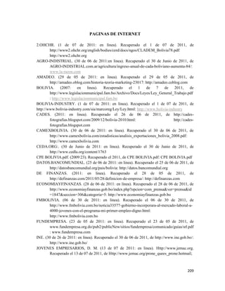 209
PAGINAS DE INTERNET
2.OHCHR. (1 de 07 de 2011: en línea). Recuperado el 1 de 07 de 2011, de
http://www2.ohchr.org/english/bodies/cerd/docs/ngos/CLADEM_Bolivia78.pdf:
http://www2.ohchr.org
AGRO-INDISTRIAL. (30 de 06 de 2011:en linea). Recuperado el 30 de Junio de 2011, de
AGRO-INDISTRIAL.com.ar/agricultura/ingreso-anual-de-cada-boliviano-aumenta-84/:
www.la-razon.com
AMADEO. (29 de 05 de 2011: en linea). Recuperado el 29 de 05 de 2011, de
http://amadeo.oblog.com/historia-teoria-marketing-23017: http://amadeo.coblog.com
BOLIVIA. (2007: en linea). Recuperado el 1 de 7 de 2011, de
http://www.legislacionmunicipal.fam.bo/Archivo/Docs/Leyes/Ley_General_Trabajo.pdf
: http://www.legislacionmunicipal.fam.bo
BOLIVIA-INDUSTRY. (1 de 07 de 2011: en linea). Recuperado el 1 de 07 de 2011, de
http://www.bolivia-industry.com/sia/marcoreg/Ley/Ley.html: http://www.bolivia-industry
CADES. (2011: en linea). Recuperado el 26 de 06 de 2011, de http://cades-
fotografias.blogspot.com/2009/12/bolivia-2010.html: http://cades-
fotografias.blogspot.com
CAMEXBOLIVIA. (30 de 06 de 2011: en línea). Recuperado el 30 de 06 de 2011, de
http://www.camexbolivia.com/estadisticas/analisis_exportaciones_bolivia_2008.pdf:
http://www.camexbolivia.com
CEDA.ORG:. (30 de Junio de 2011: en linea). Recuperado el 30 de Junio de 2011, de
http://www.cedla.org/content/1763
CPE BOLIVIA.pdf. (2009:23). Recuperado el 2011, de CPE BOLIVIA.pdf: CPE BOLIVIA.pdf
DATOS.BANCOMUNDIAL. (25 de 06 de 2011: en linea). Recuperado el 25 de 06 de 2011, de
http://datosbancomundial.org/pais/bolivia: http://datos.bancomundial.org
DE FINANZAS. (2011: en linea). Recuperado el 28 de 05 de 2011, de
http://definanzas.com/2011/05/28/definicion-de-empresa/: http://definanzas.com
ECONOMIAYFINANZAS. (28 de 06 de 2011: en línea). Recuperado el 28 de 06 de 2011, de
http://www.economiayfinanzas.gob.bo/index.php?opcion=com_prensa&ver=prensa&id
=1847&seccion=306&categoria=5: http://www.economiayfinanzas.gob.bo
FMBOLIVIA. (06 de 30 de 2011: en linea). Recuperado el 06 de 30 de 2011, de
http://www.fmbolivia.com.bo/noticia33577-gobierno-incorporara-al-mercado-laboral-a-
4000-jovenes-con-el-programa-mi-primer-empleo-digno.html:
http://www.fmbolivia.com.bo
FUNDEMPRESA. (23 de 05 de 2011: en linea). Recuperado el 23 de 05 de 2011, de
www.fundempresa.org.do/pub2/publicNew/sitios/fundempresa/comunicado/guias/srl.pdf
: www.fundempresa.com
INE. (30 de 26 de 2011: en línea). Recuperado el 30 de 06 de 2011, de http://www.ine.gob.bo/:
http://www.ine.gob.bo/
JOVENES EMPRESARIOS, D. M. (13 de 07 de 2011: en linea). Http://www.jemac.org.
Recuperado el 13 de 07 de 2011, de Http://www.jemac.org/prone_quees_prone.hotmail;
 
