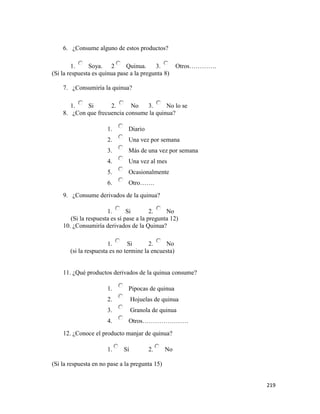 219
6. ¿Consume alguno de estos productos?
1. Soya. 2 Quinua. 3. Otros………….
(Si la respuesta es quinua pase a la pregunta 8)
7. ¿Consumiría la quinua?
1. Si 2. No 3. No lo se
8. ¿Con que frecuencia consume la quinua?
1. Diario
2. Una vez por semana
3. Más de una vez por semana
4. Una vez al mes
5. Ocasionalmente
6. Otro…….
9. ¿Consume derivados de la quinua?
1. Si 2. No
(Si la respuesta es sí pase a la pregunta 12)
10. ¿Consumiría derivados de la Quinua?
1. Si 2. No
(si la respuesta es no termine la encuesta)
11. ¿Qué productos derivados de la quinua consume?
1. Pipocas de quinua
2. Hojuelas de quinua
3. Granola de quinua
4. Otros………………….
12. ¿Conoce el producto manjar de quinua?
1. Sí 2. No
(Si la respuesta en no pase a la pregunta 15)
 