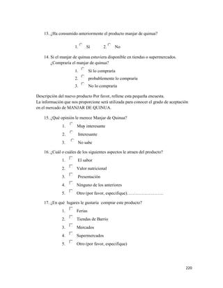 220
13. ¿Ha consumido anteriormente el producto manjar de quinua?
1. Sí 2. No
14. Si el manjar de quinua estuviera disponible en tiendas o supermercados.
¿Compraría el manjar de quinua?
1. Sí lo compraría
2. probablemente lo compraría
3. No lo compraría
Descripción del nuevo producto Por favor, rellene esta pequeña encuesta.
La información que nos proporcione será utilizada para conocer el grado de aceptación
en el mercado de MANJAR DE QUINUA.
15. ¿Qué opinión le merece Manjar de Quinua?
1. Muy interesante
2. Interesante
3. No sabe
16. ¿Cuál o cuáles de los siguientes aspectos le atraen del producto?
1. El sabor
2. Valor nutricional
3. Presentación
4. Ninguno de los anteriores
5. Otro (por favor, especifique)…………………….
17. ¿En qué lugares le gustaría comprar este producto?
1. Ferias
2. Tiendas de Barrio
3. Mercados
4. Supermercados
5. Otro (por favor, especifique)
 