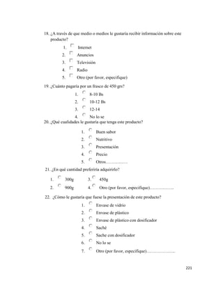221
18. ¿A través de que medio o medios le gustaría recibir información sobre este
producto?
1. Internet
2. Anuncios
3. Televisión
4. Radio
5. Otro (por favor, especifique)
19. ¿Cuánto pagaría por un frasco de 450 grs?
1. 8-10 Bs
2. 10-12 Bs
3. 12-14
4. No lo se
20. ¿Qué cualidades le gustaría que tenga este producto?
1. Buen sabor
2. Nutritivo
3. Presentación
4. Precio
5. Otros……………
21. ¿En qué cantidad preferiría adquirirlo?
1. 300g 3. 450g
2. 900g 4. Otro (por favor, especifique)……………..
22. ¿Cómo le gustaría que fuese la presentación de este producto?
1. Envase de vidrio
2. Envase de plástico
3. Envase de plástico con dosificador
4. Saché
5. Sache con dosificador
6. No lo se
7. Otro (por favor, especifique)………………..
 