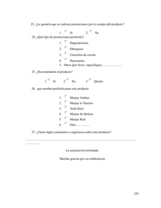 222
23. ¿Le gustaría que se realicen promociones por la compra del producto?
1. Sí 2. No
24. ¿Qué tipo de promociones preferiría?
1. Degustaciones
2. Obsequios
3. Utensilios de cocina
4. Descuentos
5. Otros (por favor, especifique)……………….
25. ¿Recomendaría el producto?
1. Si 2. No 3. Quizás
26. que nombre preferiría para este producto
1. Manjar Andino
2. Manjar lo Nuestro
3. Andi-Quin
4. Manjar de Quinua
5. Manjar Real
6. Otro………….
27. ¿Tiene algún comentario o sugerencia sobre este producto?
……………………………………………………………………………………………
…………..
La encuesta ha terminado.
Muchas gracias por su colaboración
 
