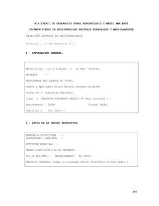 246
MINISTERIO DE DESARROLLO RURAL AGROPECUATIO Y MEDIO AMBIENTE
VICEMINISTERIO DE BIODIVERSIDAD RECURSOS FORESTALES Y MEDIOAMBIENTE
DIRECION GENERAL DE MEDIOAMBIENTE
FORMULARIO: FICHA AMBIENTAL Nº 1
1.- INFORMACIÓN GENERAL.
FECHA ACTUAL : 12/11/11LUGAR : La Paz – Bolivia.
PROMOTOR : -
RESPONSABLE DEL LLENADO DE FICHA.
Nombre y Apellidos: Shiara Marcela Pereyra Gutierrez
Profesión : Ingenierìa Ambiental
Cargo : CONSULTOR ASISTENTE TÈCNICO Nº Reg. Consultor : -
Departamento : ORURO Ciudad: ORURO.
Domicilio : Tel. Dom.: -
2.- DATOS DE LA UNIDAD PRODUCTIVA.
EMPRESA O INSTITUCIÓN :
PERSONERO(S) LEGAL(ES) :
ACTIVIDAD PRINCIPAL :
CAMARA O ASOCIACION A LA QUE PERTENECE: -
No. DE REGISTRO: - FECHA/INGRESO:- No. NIT.:
DOMICILIO PRINCIPAL. Ciudad y/o Localidad: Cantón: Provincia: cercado Depto.:
 