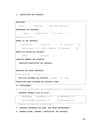 248
5.- DESCRIPCION DEL PROYECTO.
ACTIVIDAD.
Sector : Subsector : Actividad Específica :
NATURALEZA DEL PROYECTO.
Nuevo : [ ]Ampliatorio: [ X ] Otros: [ ]
Especificar otros:
ETAPA (S) DEL PROYECTO.
Exploración [ ] Ejecución [X] Operación [X]
Mantenimiento [X] Futuro Inducido [X] Abandono [X]
ÁMBITO DE ACCIÓN DEL PROYECTO.
Urbano: [X]Rural: [ ]
OBJETIVO GENERAL DEL PROYECTO.
OBJETIVOS ESPECIFICOS DEL PROYECTO.
-
RELACION CON OTROS PROYECTOS.
Forma parte de: Un Plan [ X ]
VIDA UTIL ESTIMADA DEL PROYECTO: Tiempo: 10 Años.
PRODUCCIÓN ANUAL ESTIMADA DEL PRODUCTO FINAL
6.- ACTIVIDADES.
En este sector se debe señalar las actividades previstas en cada etapa del Proyecto.
.- RECURSOS HUMANOS:(mano de obra).
CALIFICADA. Permanente: 2-5o
No permanente: 11
NO CALIFICADA. Permanente: 2* No permanente: 6*
o
Personal para operación y mantenimiento.
7.- RECURSOS NATURALES DEL AREA, QUE SERAN APROVECHADOS.
8.- MATERIA PRIMA, INSUMOS Y PRODUCCION DEL PROYECTO.
 