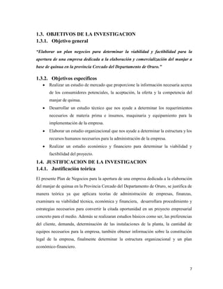 7
1.3. OBJETIVOS DE LA INVESTIGACION
1.3.1. Objetivo general
“Elaborar un plan negocios para determinar la viabilidad y factibilidad para la
apertura de una empresa dedicada a la elaboración y comercialización del manjar a
base de quinua en la provincia Cercado del Departamento de Oruro.”
1.3.2. Objetivos específicos
Realizar un estudio de mercado que proporcione la información necesaria acerca
de los consumidores potenciales, la aceptación, la oferta y la competencia del
manjar de quinua.
Desarrollar un estudio técnico que nos ayude a determinar los requerimientos
necesarios de materia prima e insumos, maquinaria y equipamiento para la
implementación de la empresa.
Elaborar un estudio organizacional que nos ayude a determinar la estructura y los
recursos humanos necesarios para la administración de la empresa.
Realizar un estudio económico y financiero para determinar la viabilidad y
factibilidad del proyecto.
1.4. JUSTIFICACION DE LA INVESTIGACION
1.4.1. Justificación teórica
El presente Plan de Negocios para la apertura de una empresa dedicada a la elaboración
del manjar de quinua en la Provincia Cercado del Departamento de Oruro, se justifica de
manera teórica ya que aplicara teorías de administración de empresas, finanzas,
examinara su viabilidad técnica, económica y financiera, desarrollara procedimiento y
estrategias necesarios para convertir la citada oportunidad en un proyecto empresarial
concreto para el medio. Además se realizaran estudios básicos como ser, las preferencias
del cliente, demanda, determinación de las instalaciones de la planta, la cantidad de
equipos necesarios para la empresa, también obtener información sobre la constitución
legal de la empresa, finalmente determinar la estructura organizacional y un plan
económico-financiero.
 