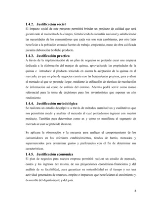 8
1.4.2. Justificación social
El impacto social de este proyecto permitirá brindar un producto de calidad que será
garantizado al momento de la compra, fortaleciendo la industria nacional y satisfaciendo
las necesidades de los consumidores que cada vez son más cambiantes, por otro lado
beneficiar a la población creando fuentes de trabajo, empleando, mano de obra calificada
páranla elaboración de dicho producto.
1.4.3. Justificación practica
A través de la implementación de un plan de negocios se pretende crear una empresa
dedicada a la elaboración del manjar de quinua, aprovechando las propiedades de la
quinua e introducir el producto teniendo en cuenta la aceptación de la quinua en el
mercado, ya que un plan de negocios cuenta con las herramientas precisas, para evaluar
el mercado al que se pretende llegar, mediante la utilización de técnicas de recolección
de información así como de análisis del entorno. Además podrá servir como marco
referencial para la toma de decisiones para los inversionistas que esperan un alto
rendimiento
1.4.4. Justificación metodológica
Se realizara un estudio descriptivo a través de métodos cuantitativos y cualitativos que
nos permitirán medir y analizar el mercado al cual pretendemos ingresar con nuestro
producto. También para determinar como es y cómo se manifiesta el segmento de
mercado al cual se pretende alcanzar.
Se aplicara la observación y la encuesta para analizar el comportamiento de los
consumidores en los diferentes establecimientos, tiendas de barrio, mercados y
supermercados para determinar gustos y preferencias con el fin de determinar sus
características.
1.4.5. Justificación económica
El plan de negocios para nuestra empresa permitirá realizar un estudio de mercado,
costos y los ingresos del mismo, de sus proyecciones económicas-financieras y del
análisis de su factibilidad, para garantizar su sostenibilidad en el tiempo y ser una
actividad generadora de recursos, empleo e impuestos que beneficiaran al crecimiento y
desarrollo del departamento y del país.
 