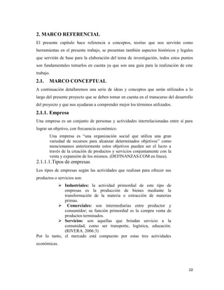10
2. MARCO REFERENCIAL
El presente capitulo hace referencia a conceptos, teorías que nos servirán como
herramientas en el presente trabajo, se presentan también aspectos históricos y legales
que servirán de base para la elaboración del tema de investigación, todos estos puntos
son fundamentales tomarlos en cuenta ya que son una guía para la realización de este
trabajo.
2.1. MARCO CONCEPTUAL
A continuación detallaremos una serie de ideas y conceptos que serán utilizados a lo
largo del presente proyecto que se deben tomar en cuenta en el transcurso del desarrollo
del proyecto y que nos ayudaran a comprender mejor los términos utilizados.
2.1.1. Empresa
Una empresa es un conjunto de personas y actividades interrelacionadas entre sí para
lograr un objetivo, con frecuencia económico.
Una empresa es “una organización social que utiliza una gran
variedad de recursos para alcanzar determinados objetivos” como
mencionamos anteriormente estos objetivos pueden ser el lucro a
través de la creación de productos y servicios conjuntamente con la
venta y expansión de los mismos. (DEFINANZAS.COM en línea).
2.1.1.1.Tipos de empresas
Los tipos de empresas según las actividades que realizan para ofrecer sus
productos o servicios son:
 Industriales: la actividad primordial de este tipo de
empresas es la producción de bienes mediante la
transformación de la materia o extracción de materias
primas.
 Comerciales: son intermediarias entre productor y
consumidor; su función primordial es la compra venta de
productos terminados.
 Servicios: son aquellas que brindan servicio a la
comunidad, como ser transporte, logística, educación.
(RIVERA. 2006:3)
Por lo tanto, el mercado está compuesto por estas tres actividades
económicas.
 